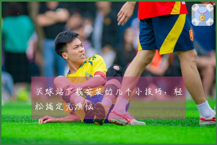 买球站下载安装的几个小技巧，轻松搞定无烦恼